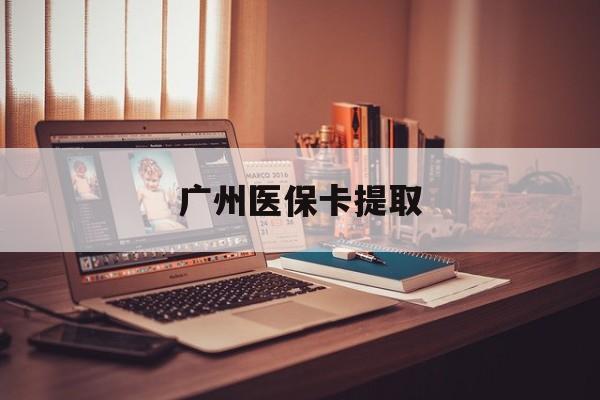 鄂尔多斯广州医保卡提取(广州医保卡提取多久到账)