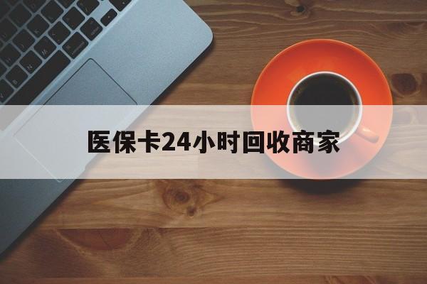 鄂尔多斯医保卡24小时回收商家(医保卡24小时回收商家怎么操作)