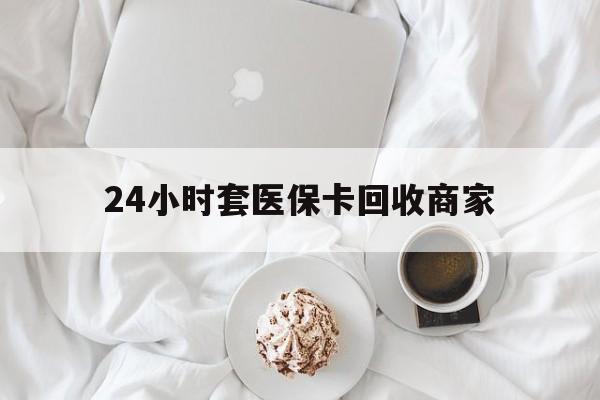 鄂尔多斯24小时套医保卡回收商家(24小时套医保卡回收商家会知道吗)