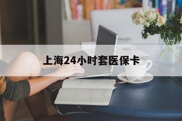 鄂尔多斯上海24小时套医保卡(上海套医保卡一般几个点)
